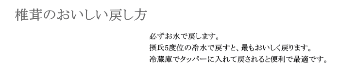 椎茸の美味しい戻し方 - 必ずお水で戻します。摂氏5度位の冷水で戻すと、最もおいしく戻ります。冷蔵庫でタッパーに入れて戻されると便利で最適です。