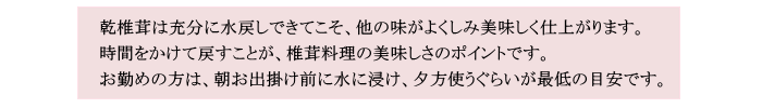 乾椎茸は充分に水戻しできてこそ、他の味がよくしみ美味しく仕上がります。時間をかけて戻すことが、椎茸料理の美味しさのポイントです。お勤めの方は、朝お出掛け前に水に浸け、夕方使うぐらいが目安です。